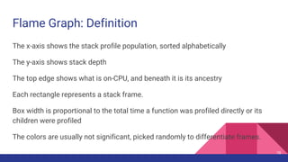 Flame Graph: Definition
The x-axis shows the stack profile population, sorted alphabetically
The y-axis shows stack depth
The top edge shows what is on-CPU, and beneath it is its ancestry
Each rectangle represents a stack frame.
Box width is proportional to the total time a function was profiled directly or its
children were profiled
The colors are usually not significant, picked randomly to differentiate frames.
76
 