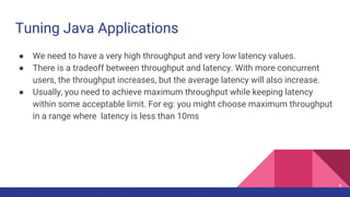 Tuning Java Applications
● We need to have a very high throughput and very low latency values.
● There is a tradeoff between throughput and latency. With more concurrent
users, the throughput increases, but the average latency will also increase.
● Usually, you need to achieve maximum throughput while keeping latency
within some acceptable limit. For eg: you might choose maximum throughput
in a range where latency is less than 10ms
9
 