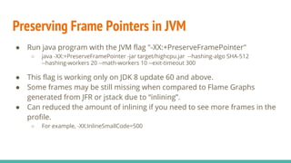 Preserving Frame Pointers in JVM
● Run java program with the JVM flag "-XX:+PreserveFramePointer"
○ java -XX:+PreserveFramePointer -jar target/highcpu.jar --hashing-algo SHA-512
--hashing-workers 20 --math-workers 10 --exit-timeout 300
● This flag is working only on JDK 8 update 60 and above.
● Some frames may be still missing when compared to Flame Graphs
generated from JFR or jstack due to “inlining”.
● Can reduced the amount of inlining if you need to see more frames in the
profile.
○ For example, -XX:InlineSmallCode=500
 