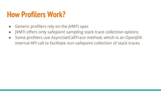 How Profilers Work?
● Generic profilers rely on the JVMTI spec
● JVMTI offers only safepoint sampling stack trace collection options
● Some profilers use AsyncGetCallTrace method, which is an OpenJDK
internal API call to facilitate non-safepoint collection of stack traces
 