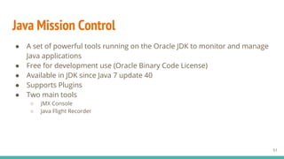 Java Mission Control
● A set of powerful tools running on the Oracle JDK to monitor and manage
Java applications
● Free for development use (Oracle Binary Code License)
● Available in JDK since Java 7 update 40
● Supports Plugins
● Two main tools
○ JMX Console
○ Java Flight Recorder
51
 