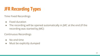 JFR Recording Types
Time Fixed Recordings
● Fixed duration
● The recording will be opened automatically in JMC at the end (If the
recording was started by JMC)
Continuous Recordings
● No end time
● Must be explicitly dumped
60
 