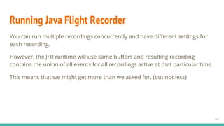 Running Java Flight Recorder
You can run multiple recordings concurrently and have different settings for
each recording.
However, the JFR runtime will use same buffers and resulting recording
contains the union of all events for all recordings active at that particular time.
This means that we might get more than we asked for. (but not less)
62
 