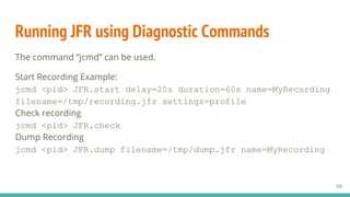 Running JFR using Diagnostic Commands
The command “jcmd” can be used.
Start Recording Example:
jcmd <pid> JFR.start delay=20s duration=60s name=MyRecording
filename=/tmp/recording.jfr settings=profile
Check recording
jcmd <pid> JFR.check
Dump Recording
jcmd <pid> JFR.dump filename=/tmp/dump.jfr name=MyRecording
66
 