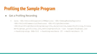 Profiling the Sample Program
● Get a Profiling Recording
○ java -XX:+UnlockDiagnosticVMOptions -XX:+DebugNonSafepoints
-XX:+UnlockCommercialFeatures -XX:+FlightRecorder
-XX:StartFlightRecording=delay=10s,duration=1m,name=Profiling,filena
me=highcpu_profiling.jfr,settings=profile -jar target/highcpu.jar
--hashing-algo SHA-512 --hashing-workers 20 --math-workers 10
 