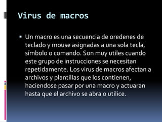 Virus de macrosUn macro es una secuencia de oredenes de teclado y mouse asignadas a una sola tecla, símbolo o comando. Son muy utiles cuando este grupo de instrucciones se necesitan repetidamente. Los virus de macros afectan a archivos y plantillas que los contienen, haciendose pasar por una macro y actuaran hasta que el archivo se abra o utilice.