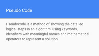 Pseudo Code
Pseudocode is a method of showing the detailed
logical steps in an algorithm, using keywords,
identiﬁers with meaningful names and mathematical
operators to represent a solution
 
