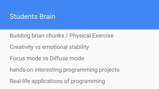 Students Brain
Building brian chunks / Physical Exercise
Creativity vs emotional stability
Focus mode vs Diffuse mode
hands-on interesting programming projects
Real-life applications of programming
 