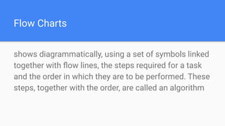 Flow Charts
shows diagrammatically, using a set of symbols linked
together with ﬂow lines, the steps required for a task
and the order in which they are to be performed. These
steps, together with the order, are called an algorithm
 