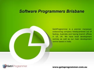 Software Programmers Brisbane
www.getaprogrammer.com.au
GetAProgrammer is a premier manpower
outsourcing company headquartered out of
Sydney, Australia and having branch offices
in US, UK. We have local development
centres as well as our main development
centre based in India.
 