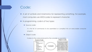 Code:
 A set of symbols and mnemonics for representing something. For example,
most computers use ASCII codes to represent character.
 In programming, code is of two types:
 Source code:
It is the list of commands to be assembled or compiled into an executable computer
program.
 Object code:
It refers to the code produced by the compiler or assembler.
 