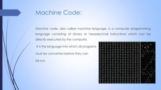 Machine Code:
Machine code, also called machine language, is a computer programming
language consisting of binary or hexadecimal instructions which can be
directly executed by the computer.
It is the language into which all programs
must be converted before they can
be run.
 