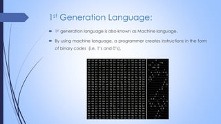 1st Generation Language:
 1st generation language is also known as Machine language.
 By using machine language, a programmer creates instructions in the form
of binary codes (i.e. 1’s and 0’s).
 