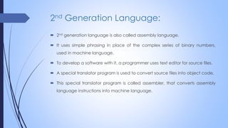 2nd Generation Language:
 2nd generation language is also called assembly language.
 It uses simple phrasing in place of the complex series of binary numbers,
used in machine language.
 To develop a software with it, a programmer uses text editor for source files.
 A special translator program is used to convert source files into object code.
 This special translator program is called assembler, that converts assembly
language instructions into machine language.
 