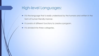 High-level Languages:
 It is the language that is easily understood by the humans and written in the
form of human friendly manner.
 It consists of different functions to create a program.
 It is divided into three categories.
 