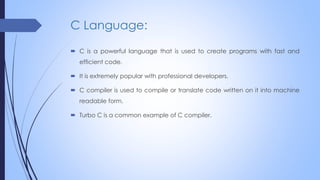 C Language:
 C is a powerful language that is used to create programs with fast and
efficient code.
 It is extremely popular with professional developers.
 C compiler is used to compile or translate code written on it into machine
readable form.
 Turbo C is a common example of C compiler.
 