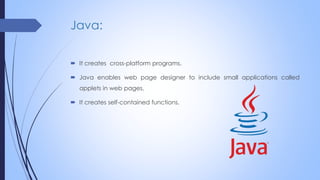Java:
 It creates cross-platform programs.
 Java enables web page designer to include small applications called
applets in web pages.
 It creates self-contained functions.
 