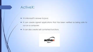 ActiveX:
 It is Microsoft’s answer to java.
 It can create signed applications that has been verified as being safe to
run on a computer.
 It can also create self contained functions.
 