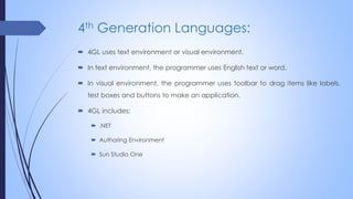 4th Generation Languages:
 4GL uses text environment or visual environment.
 In text environment, the programmer uses English text or word.
 In visual environment, the programmer uses toolbar to drag items like labels,
test boxes and buttons to make an application.
 4GL includes:
 .NET
 Authoring Environment
 Sun Studio One
 
