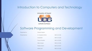 Software Programming and Development
Presented to: Waqar Azeem
Presented by: M. Haseeb Akhtar BSCS-(14-32)
Asadullah BSCS-(14-25)
Farwa Shabbir BSCS-(14-09)
Hiba Amjad BSCS-(14-22)
Wasfa Aslam BSCS-(14-07)
Maria Asif BSCS-(14-23)
University of Gujrat
Lahore Campus
Introduction to Computers and Technology
 