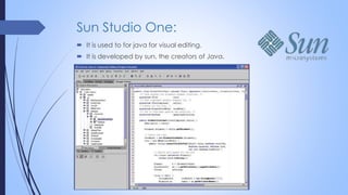 Sun Studio One:
 It is used to for java for visual editing.
 It is developed by sun, the creators of Java.
 