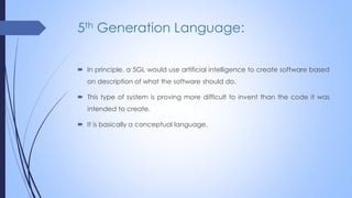 5th Generation Language:
 In principle, a 5GL would use artificial intelligence to create software based
on description of what the software should do.
 This type of system is proving more difficult to invent than the code it was
intended to create.
 It is basically a conceptual language.
 