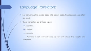 Language Translators:
 For converting the source code into object code, translators or converters
are used.
 These translators are of three types:
 Assembler
 Compiler
 Interpreter
Assembler is not commonly used, so we’ll only discuss the compiler and
interpreter.
 