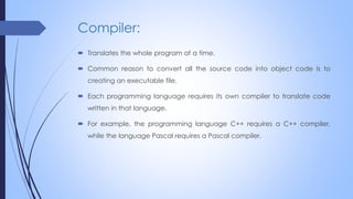 Compiler:
 Translates the whole program at a time.
 Common reason to convert all the source code into object code is to
creating an executable file.
 Each programming language requires its own compiler to translate code
written in that language.
 For example, the programming language C++ requires a C++ compiler,
while the language Pascal requires a Pascal compiler.
 