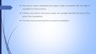  The source code is translated into object code successfully with the help of
compiler if it is free of errors.
 If there is any error in the source code, the compiler identifies the error at the
end of the compilation.
 The error must be removed for successful compilation.
 