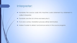 Interpreter:
 translates the source code into machine code statement by statement is
called interpreter.
 Translate one line at a time and executes it.
 if an error comes, translation process will be terminated.
 Makes it easier to detect and remove errors in the source program.
 