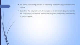  It is a time consuming process of translating and executing statement one
by one.
 Each time the program is run, the source code is translated again, and for
this purpose you must have a translator program (interpreter) permanently
in your computer.
 