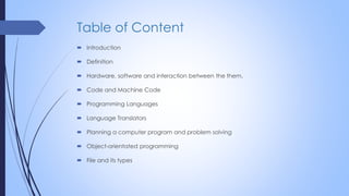 Table of Content
 Introduction
 Definition
 Hardware, software and interaction between the them.
 Code and Machine Code
 Programming Languages
 Language Translators
 Planning a computer program and problem solving
 Object-orientated programming
 File and its types
 