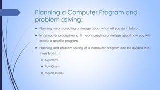 Planning a Computer Program and
problem solving:
 Planning means creating an image about what will you do in future.
 In computer programming, it means creating an image about how you will
create a specific program.
 Planning and problem solving of a computer program can be divided into
three types:
 Algorithms
 Flow Charts
 Pseudo Codes
 