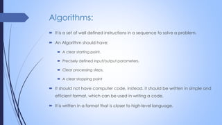 Algorithms:
 It is a set of well defined instructions in a sequence to solve a problem.
 An Algorithm should have:
 A clear starting point.
 Precisely defined input/output parameters.
 Clear processing steps.
 A clear stopping point
 It should not have computer code, instead, it should be written in simple and
efficient format, which can be used in writing a code.
 It is written in a format that is closer to high-level language.
 