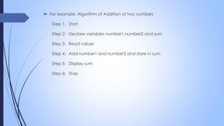  For example: Algorithm of Addition of two numbers
Step 1: Start
Step 2: Declare variables number1,number2 and sum
Step 3: Read values
Step 4: Add number1 and number2 and store in sum
Step 5: Display sum
Step 6: Stop
 