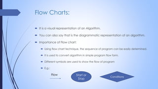 Flow Charts:
 It is a visual representation of an Algorithm.
 You can also say that is the diagrammatic representation of an algorithm.
 Importance of Flow chart:
 Using flow chart technique, the sequence of program can be easily determined.
 It is used to convert algorithm in simple program flow form.
 Different symbols are used to show the flow of program
 E.g.:
Start or
Stop
Conditions
Flow
 