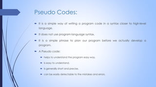 Pseudo Codes:
 It is a simple way of writing a program code in a syntax closer to high-level
language.
 It does not use program language syntax.
 It is a simple phrase to plan our program before we actually develop a
program.
 A Pseudo code:
 helps to understand the program easy way.
 Is easy to understand.
 Is generally short and precise.
 can be easily detectable to the mistakes and errors.
 