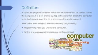 Definition:
A computer program is a set of instructions or statement to be carried out by
the computer. It is a set of step by step instructions that directs the computer
to do the tasks you want it to do and produce the results you want.
There are at least two good reason for learning programming:
 Programming helps you understand computers.
 Writing a few programs increases your confidence level.
 