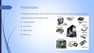 Hardware:
Computer Hardware is the collection of physical parts of the computer system.
Main examples of hardware are:
 Motherboard
 Processor
 Hard drive
 RAM etc.
 