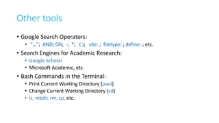 Other tools
• Google Search Operators:
• “…”; AND; OR; -; *; ( ); site: ; filetype: ; define: ; etc.
• Search Engines for Academic Research:
• Google Scholar
• Microsoft Academic, etc.
• Bash Commands in the Terminal:
• Print Current Working Directory (pwd)
• Change Current Working Directory (cd)
• ls, mkdir, rm, cp, etc.
 