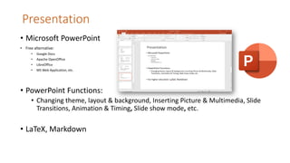 Presentation
• Microsoft PowerPoint
• Free alternative:
• Google Docs
• Apache OpenOffice
• LibreOffice
• MS Web Application, etc.
• PowerPoint Functions:
• Changing theme, layout & background, Inserting Picture & Multimedia, Slide
Transitions, Animation & Timing, Slide show mode, etc.
• LaTeX, Markdown
 