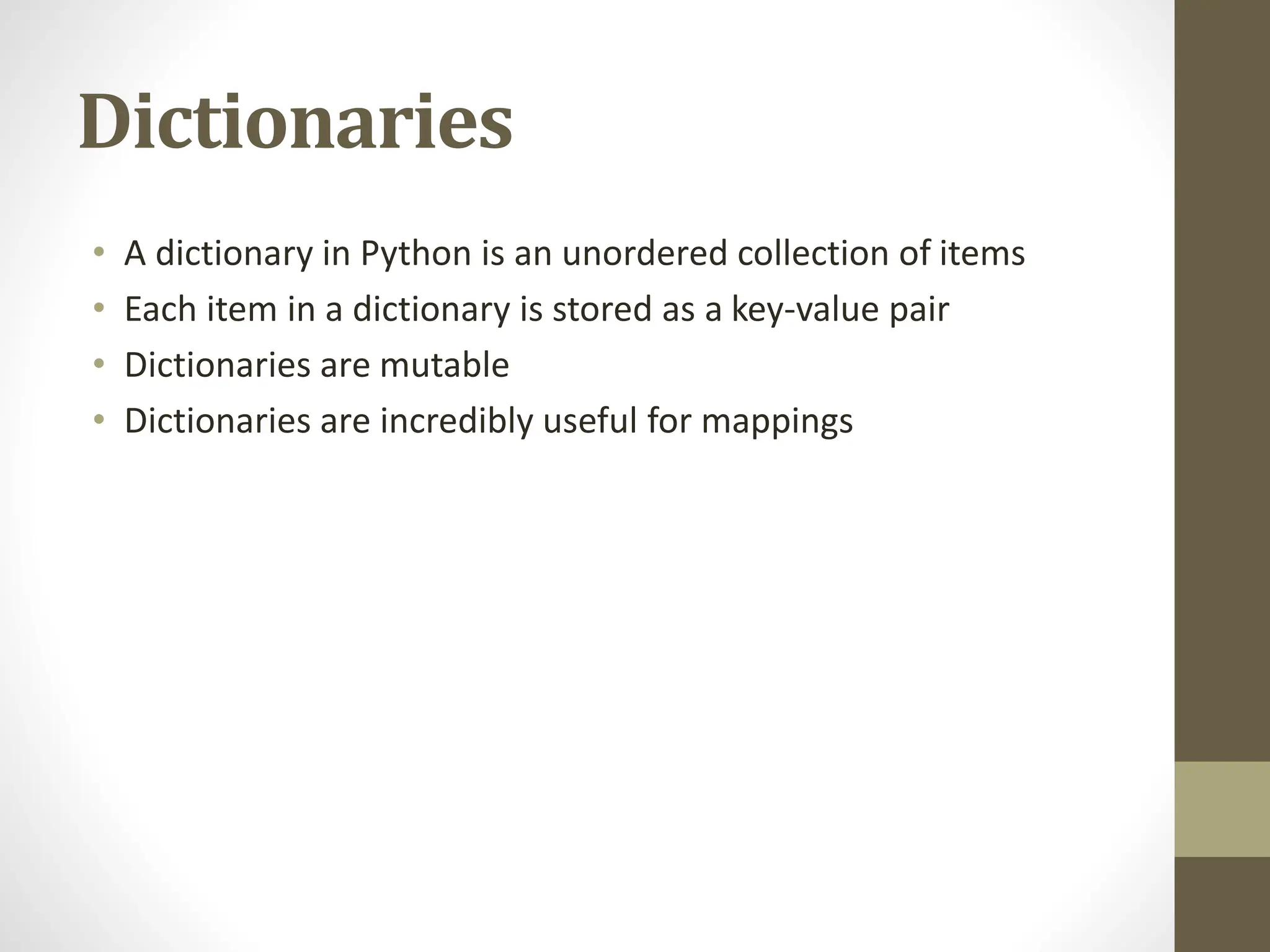 Dictionaries
• A dictionary in Python is an unordered collection of items
• Each item in a dictionary is stored as a key-value pair
• Dictionaries are mutable
• Dictionaries are incredibly useful for mappings
 