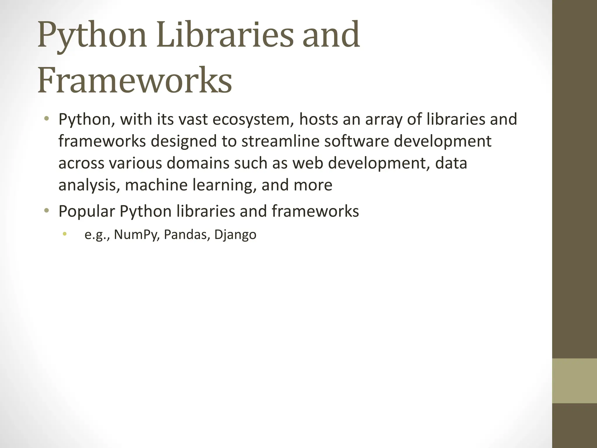 Python Libraries and
Frameworks
• Python, with its vast ecosystem, hosts an array of libraries and
frameworks designed to streamline software development
across various domains such as web development, data
analysis, machine learning, and more
• Popular Python libraries and frameworks
• e.g., NumPy, Pandas, Django
 
