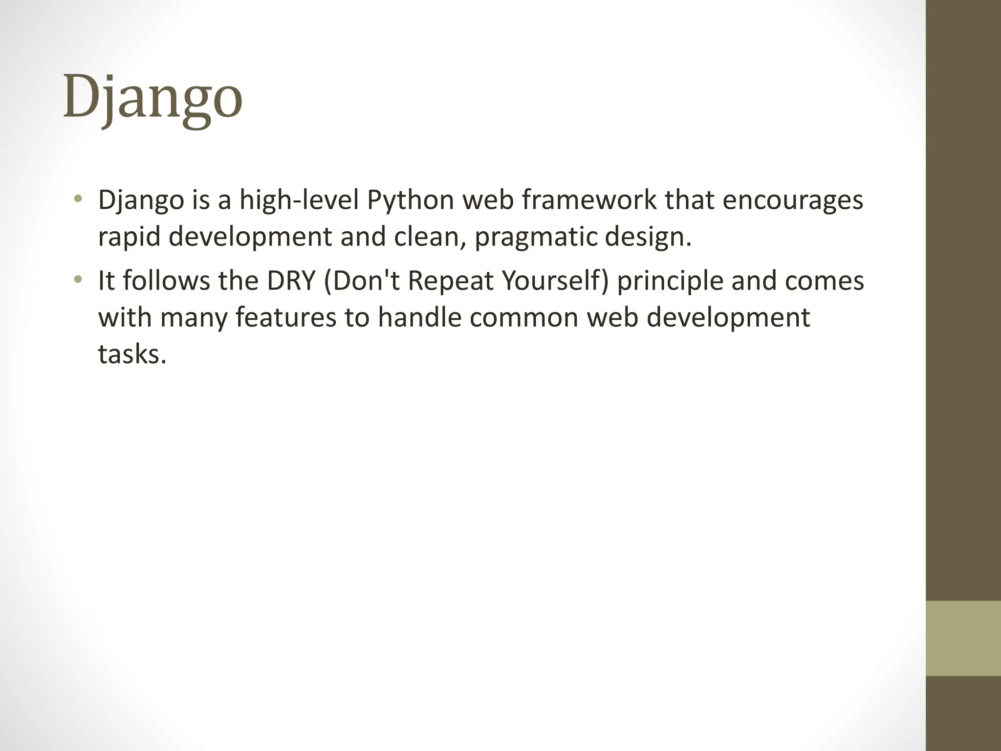Django
• Django is a high-level Python web framework that encourages
rapid development and clean, pragmatic design.
• It follows the DRY (Don't Repeat Yourself) principle and comes
with many features to handle common web development
tasks.
 