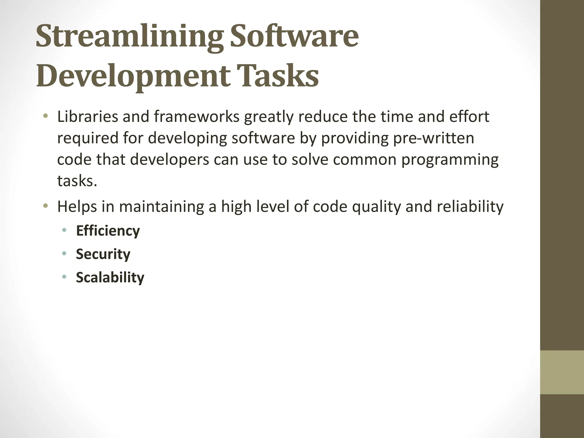 Streamlining Software
Development Tasks
• Libraries and frameworks greatly reduce the time and effort
required for developing software by providing pre-written
code that developers can use to solve common programming
tasks.
• Helps in maintaining a high level of code quality and reliability
• Efficiency
• Security
• Scalability
 