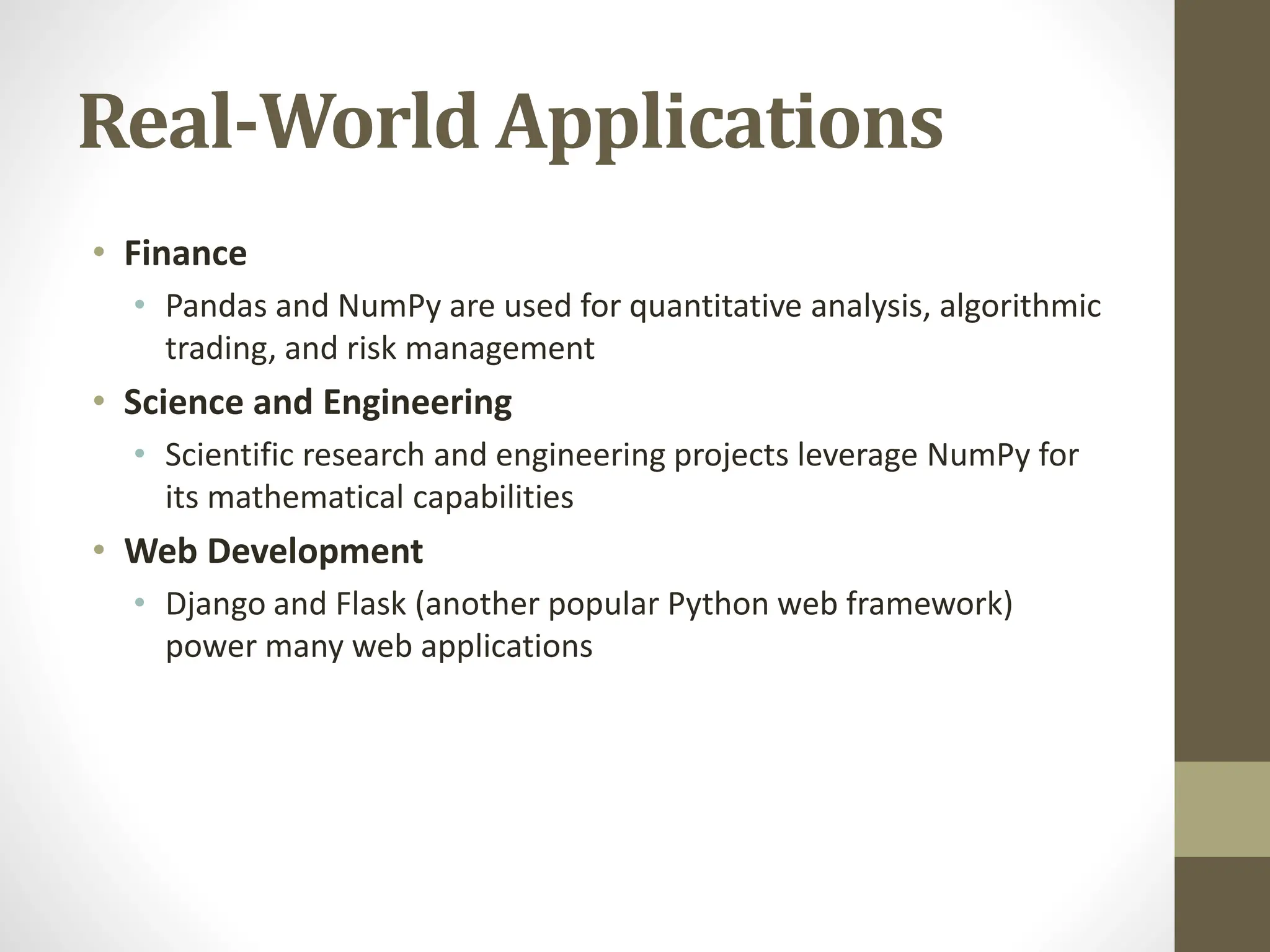 Real-World Applications
• Finance
• Pandas and NumPy are used for quantitative analysis, algorithmic
trading, and risk management
• Science and Engineering
• Scientific research and engineering projects leverage NumPy for
its mathematical capabilities
• Web Development
• Django and Flask (another popular Python web framework)
power many web applications
 