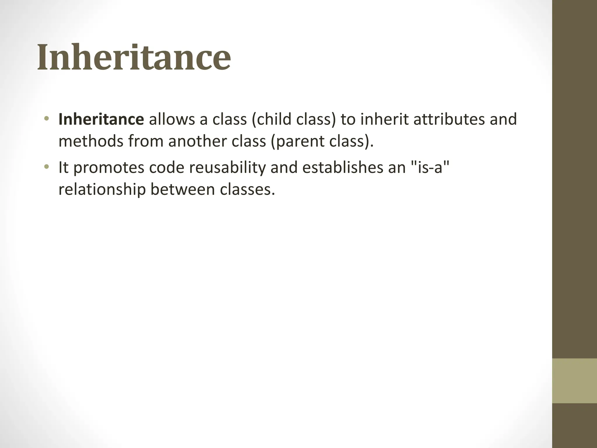 Inheritance
• Inheritance allows a class (child class) to inherit attributes and
methods from another class (parent class).
• It promotes code reusability and establishes an "is-a"
relationship between classes.
 