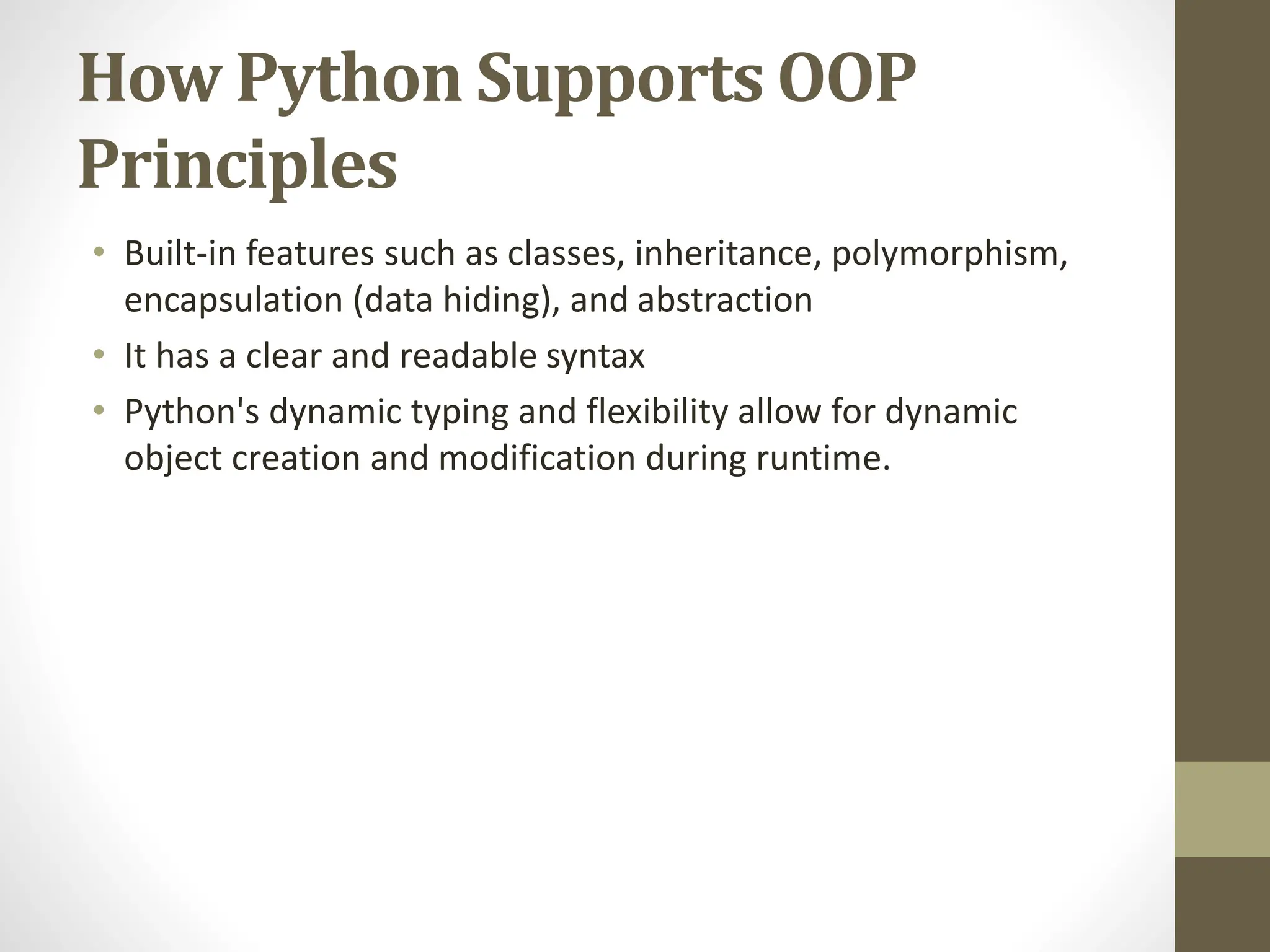 How Python Supports OOP
Principles
• Built-in features such as classes, inheritance, polymorphism,
encapsulation (data hiding), and abstraction
• It has a clear and readable syntax
• Python's dynamic typing and flexibility allow for dynamic
object creation and modification during runtime.
 
