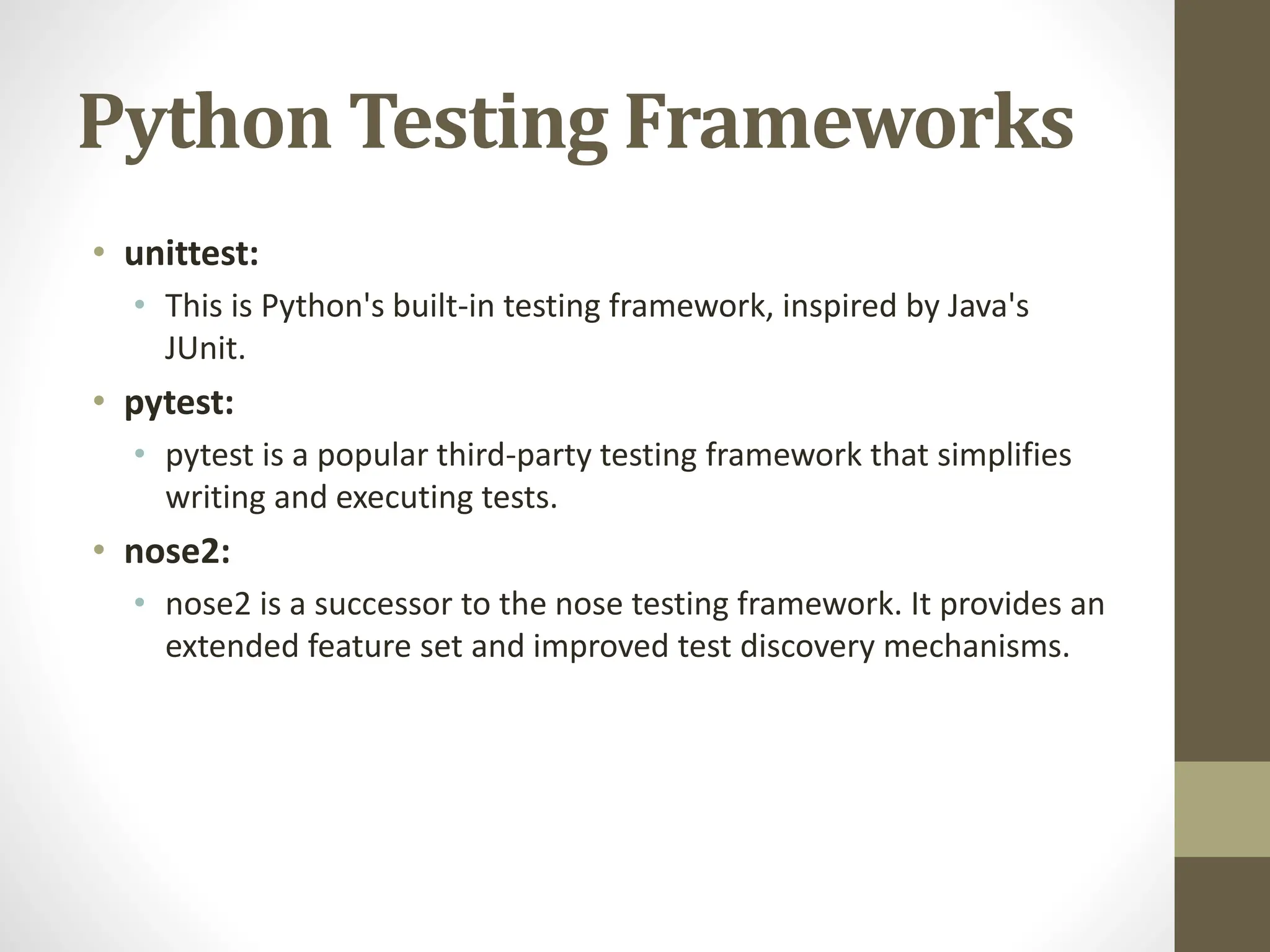 Python Testing Frameworks
• unittest:
• This is Python's built-in testing framework, inspired by Java's
JUnit.
• pytest:
• pytest is a popular third-party testing framework that simplifies
writing and executing tests.
• nose2:
• nose2 is a successor to the nose testing framework. It provides an
extended feature set and improved test discovery mechanisms.
 