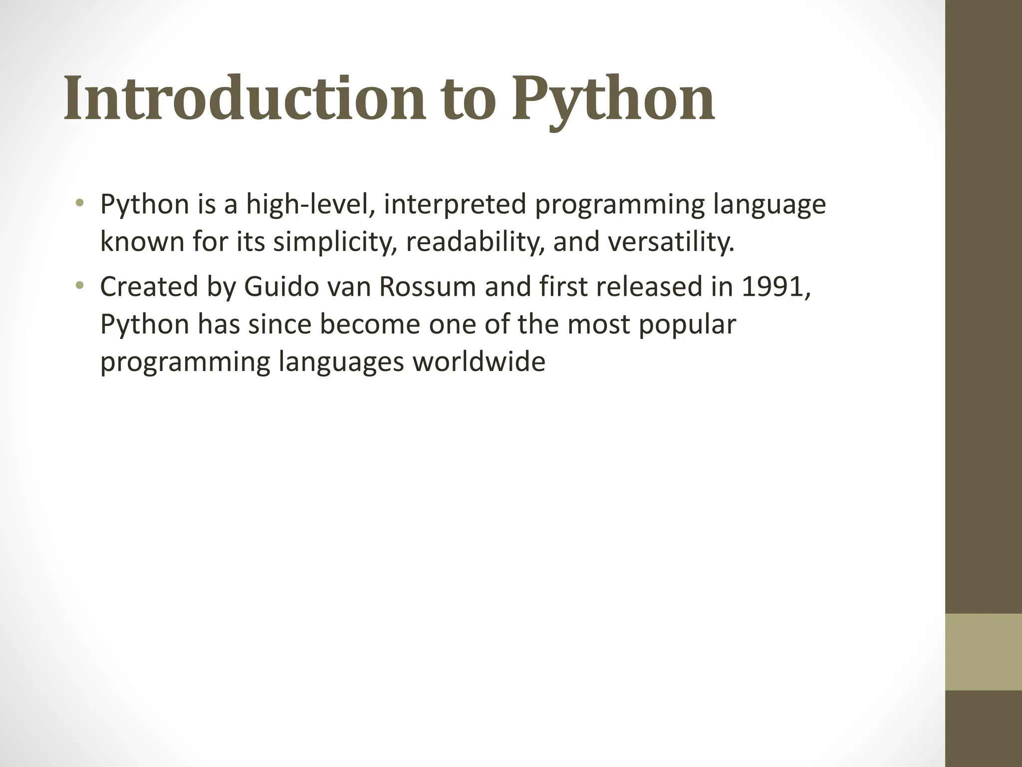 Introduction to Python
• Python is a high-level, interpreted programming language
known for its simplicity, readability, and versatility.
• Created by Guido van Rossum and first released in 1991,
Python has since become one of the most popular
programming languages worldwide
 